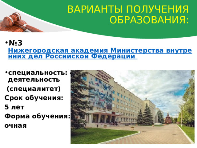 Варианты получения образования: № 3   Нижегородская академия Министерства внутренних дел Российской Федерации  специальность: 40.05.02 Правоохранительная деятельность  (специалитет) Срок обучения: 5 лет Форма обучения: очная 