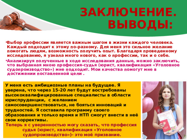Заключение.  ВЫВОДЫ: Выбор профессии является важным шагом в жизни каждого человека. Каждый подходит к этому по-разному. Для меня это сильное желание помогать людям, возможность получить опыт. Благодаря проведенному исследованию, я узнала много нового, как о профессии, так и о себе. Анализируя полученные в ходе исследования данные, можно заключить, что выбранная мною профессия-судья (юрист, квалификация «Уголовное судопроизводство») мне подходит. Мои качества помогут мне в достижении поставленной цели . У меня есть амбициозные планы на будущее. Я уверена, что через 15-20 лет будут востребованы высококвалифицированные специалисты в области юриспруденции, с желанием самосовершенствоваться, не бояться инноваций и трудностей. Я составила программу своего образования и только время и НТП смогут внести в неё свои коррективы. Теперь я с уверенностью могу сказать, что профессия судья (юрист, квалификация «Уголовное судопроизводство»)- это моё призвание. 