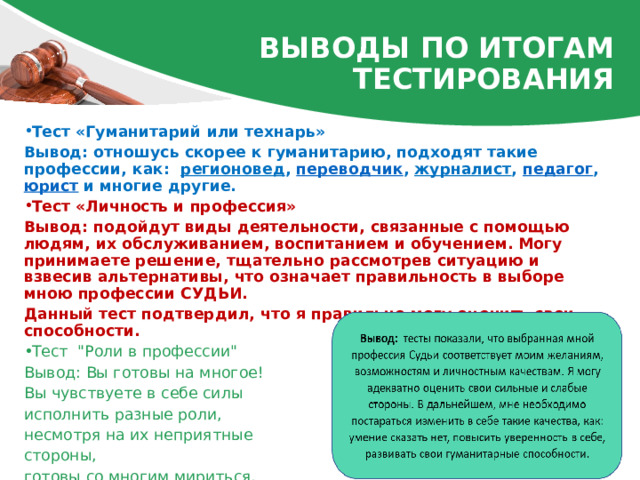 ВЫВОДЫ по итогам тестирования Тест «Гуманитарий или технарь» Вывод: отношусь скорее к гуманитарию, подходят такие профессии, как:   регионовед ,  переводчик ,  журналист , педагог ,  юрист  и многие другие. Тест «Личность и профессия» Вывод: подойдут виды деятельности, связанные с помощью людям, их обслуживанием, воспитанием и обучением. Могу принимаете решение, тщательно рассмотрев ситуацию и взвесив альтернативы, что означает правильность в выборе мною профессии СУДЬИ. Данный тест подтвердил, что я правильно могу оценить свои способности. Тест  