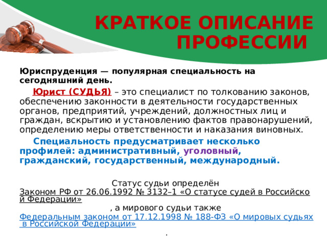 Краткое описание профессии Юриспруденция — популярная специальность на сегодняшний день.  Юрист (СУДЬЯ) – это специалист по толкованию законов, обеспечению законности в деятельности государственных органов, предприятий, учреждений, должностных лиц и граждан, вскрытию и установлению фактов правонарушений, определению меры ответственности и наказания виновных.  Специальность предусматривает несколько профилей: административный, уголовный , гражданский, государственный, международный. Статус судьи определён Законом РФ от 26.06.1992 № 3132–1 «О статусе судей в Российской Федерации» , а мирового судьи также Федеральным законом от 17.12.1998 № 188-ФЗ «О мировых судьях в Российской Федерации» . 