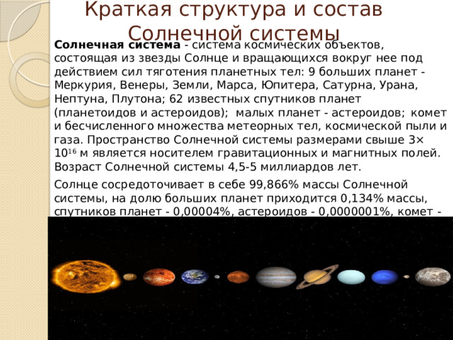 Краткая структура и состав Солнечной системы Солнечная система  - система космических объектов, состоящая из звезды Солнце и вращающихся вокруг нее под действием сил тяготения планетных тел: 9 больших планет - Меркурия, Венеры, Земли, Марса, Юпитера, Сатурна, Урана, Нептуна, Плутона; 62 известных спутников планет (планетоидов и астероидов);  малых планет - астероидов;   комет и бесчисленного множества метеорных тел, космической пыли и газа. Пространство Солнечной системы размерами свыше 3× 10 16  м является носителем гравитационных и магнитных полей. Возраст Солнечной системы 4,5-5 миллиардов лет. Солнце сосредоточивает в себе 99,866% массы Солнечной системы, на долю больших планет приходится 0,134% массы, спутников планет - 0,00004%, астероидов - 0,0000001%, комет - 0,0003% и метеорных частиц 0,000000000001%. Геометрический центр Солнечной системы практически совпадает с центром Солнца. 