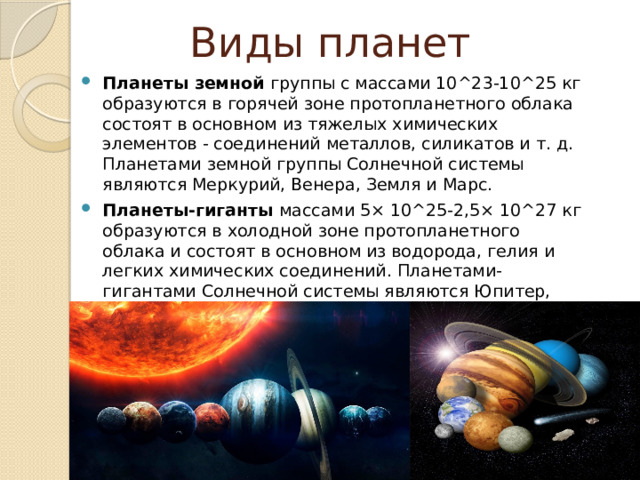 Виды планет Планеты земной группы с массами 10^23-10^25 кг образуются в горячей зоне протопланетного облака состоят в основном из тяжелых химических элементов - соединений металлов, силикатов и т. д. Планетами земной группы Солнечной системы являются Меркурий, Венера, Земля и Марс. Планеты-гиганты массами 5× 10^25-2,5× 10^27 кг образуются в холодной зоне протопланетного облака и состоят в основном из водорода, гелия и легких химических соединений. Планетами-гигантами Солнечной системы являются Юпитер, Сатурн, Уран и Нептун. 