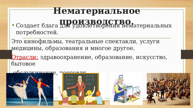 Нематериальное производство. Создает блага для удовлетворения нематериальных потребностей. Это кинофильмы, театральные спектакли, услуги медицины, образования и многое другое. Отрасли: здравоохранение, образование, искусство, бытовое  обслуживание, торговля. 