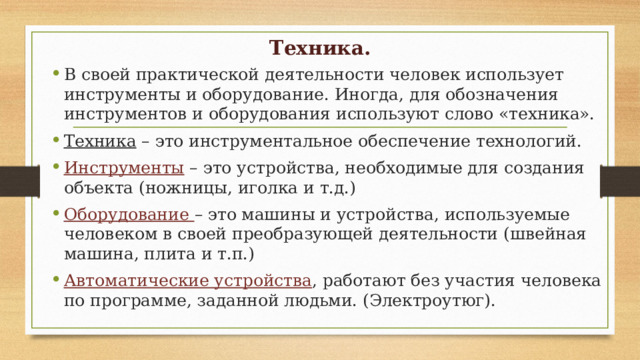 Техника. В своей практической деятельности человек использует инструменты и оборудование. Иногда, для обозначения инструментов и оборудования используют слово «техника». Техника – это инструментальное обеспечение технологий. Инструменты – это устройства, необходимые для создания объекта (ножницы, иголка и т.д.) Оборудование – это машины и устройства, используемые человеком в своей преобразующей деятельности (швейная машина, плита и т.п.) Автоматические устройства , работают без участия человека по программе, заданной людьми. (Электроутюг). 