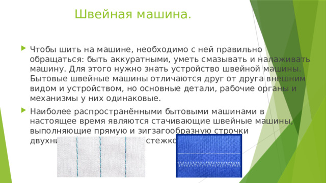 Швейная машина. Чтобы шить на машине, необходимо с ней правильно обращаться: быть аккуратными, уметь смазывать и налаживать машину. Для этого нужно знать устройство швейной машины. Бытовые швейные машины отличаются друг от друга внешним видом и устройством, но основные детали, рабочие органы и механизмы у них одинаковые. Наиболее распространёнными бытовыми машинами в настоящее время являются стачивающие швейные машины, выполняющие прямую и зигзагообразную строчки двухниточным челночным стежком. 