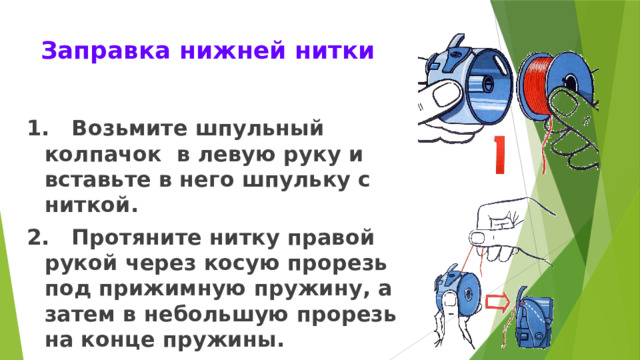 Заправка нижней нитки 1. Возьмите шпульный колпачок в левую руку и вставьте в него шпульку с ниткой. 2. Протяните нитку правой рукой через косую прорезь под прижимную пружину, а затем в небольшую прорезь на конце пружины. 