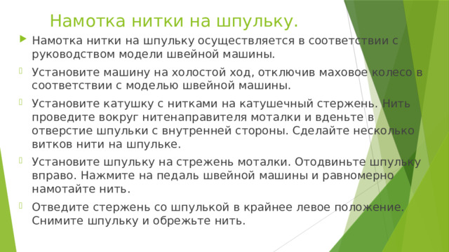 Намотка нитки на шпульку. Намотка нитки на шпульку осуществляется в соответствии с руководством модели швейной машины. Установите машину на холостой ход, отключив маховое колесо в соответствии с моделью швейной машины. Установите катушку с нитками на катушечный стержень. Нить проведите вокруг нитенаправителя моталки и вденьте в отверстие шпульки с внутренней стороны. Сделайте несколько витков нити на шпульке. Установите шпульку на стрежень моталки. Отодвиньте шпульку вправо. Нажмите на педаль швейной машины и равномерно намотайте нить. Отведите стержень со шпулькой в крайнее левое положение. Снимите шпульку и обрежьте нить. 