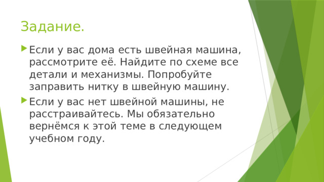 Задание. Если у вас дома есть швейная машина, рассмотрите её. Найдите по схеме все детали и механизмы. Попробуйте заправить нитку в швейную машину. Если у вас нет швейной машины, не расстраивайтесь. Мы обязательно вернёмся к этой теме в следующем учебном году. 
