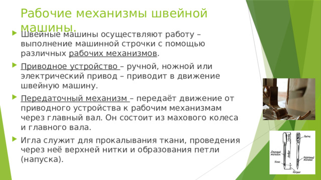 Рабочие механизмы швейной машины. Швейные машины осуществляют работу – выполнение машинной строчки с помощью различных рабочих механизмов . Приводное устройство – ручной, ножной или электрический привод – приводит в движение швейную машину. Передаточный механизм – передаёт движение от приводного устройства к рабочим механизмам через главный вал. Он состоит из махового колеса и главного вала. Игла служит для прокалывания ткани, проведения через неё верхней нитки и образования петли (напуска). 