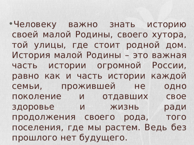 Человеку важно знать историю своей малой Родины, своего хутора, той улицы, где стоит родной дом. История малой Родины – это важная часть истории огромной России, равно как и часть истории каждой семьи, прожившей не одно поколение и отдавших свое здоровье и жизнь ради продолжения своего рода, того поселения, где мы растем. Ведь без прошлого нет будущего. 