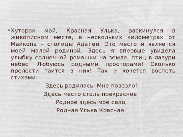 Хуторок мой, Красная Улька, раскинулся в живописном месте, в нескольких километрах от Майкопа – столицы Адыгеи. Это место и является моей малой родиной. Здесь я впервые увидела улыбку солнечной ромашки на земле, птиц в лазури небес. Любуюсь родными просторами! Сколько прелести таится в них! Так и хочется воспеть стихами: Здесь родилась. Мне повезло! Здесь место столь прекрасное! Родное здесь моё село, Родная Улька Красная! 