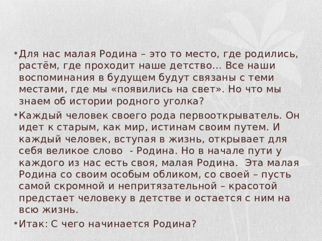 Для нас малая Родина – это то место, где родились, растём, где проходит наше детство… Все наши воспоминания в будущем будут связаны с теми местами, где мы «появились на свет». Но что мы знаем об истории родного уголка? Каждый человек своего рода первооткрыватель. Он идет к старым, как мир, истинам своим путем. И каждый человек, вступая в жизнь, открывает для себя великое слово - Родина. Но в начале пути у каждого из нас есть своя, малая Родина. Эта малая Родина со своим особым обликом, со своей – пусть самой скромной и непритязательной – красотой предстает человеку в детстве и остается с ним на всю жизнь. Итак: С чего начинается Родина? 