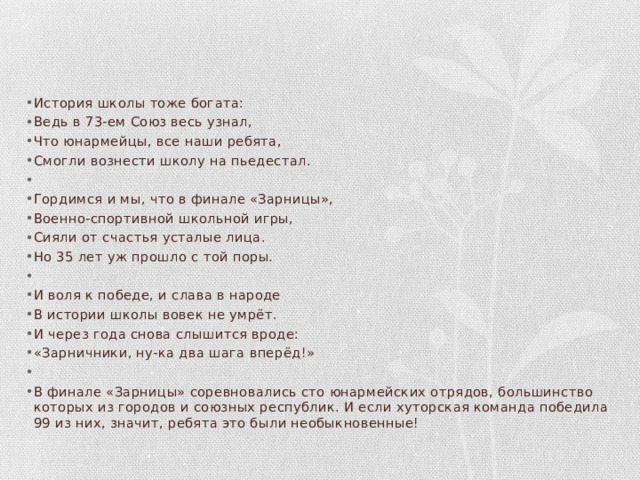 История школы тоже богата: Ведь в 73-ем Союз весь узнал, Что юнармейцы, все наши ребята, Смогли вознести школу на пьедестал.   Гордимся и мы, что в финале «Зарницы», Военно-спортивной школьной игры, Сияли от счастья усталые лица. Но 35 лет уж прошло с той поры.   И воля к победе, и слава в народе В истории школы вовек не умрёт. И через года снова слышится вроде: «Зарничники, ну-ка два шага вперёд!»   В финале «Зарницы» соревновались сто юнармейских отрядов, большинство которых из городов и союзных республик. И если хуторская команда победила 99 из них, значит, ребята это были необыкновенные! 