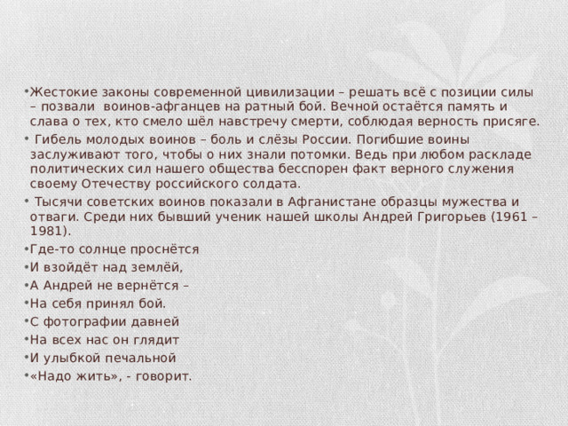 Жестокие законы современной цивилизации – решать всё с позиции силы – позвали воинов-афганцев на ратный бой. Вечной остаётся память и слава о тех, кто смело шёл навстречу смерти, соблюдая верность присяге.  Гибель молодых воинов – боль и слёзы России. Погибшие воины заслуживают того, чтобы о них знали потомки. Ведь при любом раскладе политических сил нашего общества бесспорен факт верного служения своему Отечеству российского солдата.  Тысячи советских воинов показали в Афганистане образцы мужества и отваги. Среди них бывший ученик нашей школы Андрей Григорьев (1961 – 1981). Где-то солнце проснётся И взойдёт над землёй, А Андрей не вернётся – На себя принял бой. С фотографии давней На всех нас он глядит И улыбкой печальной «Надо жить», - говорит. 