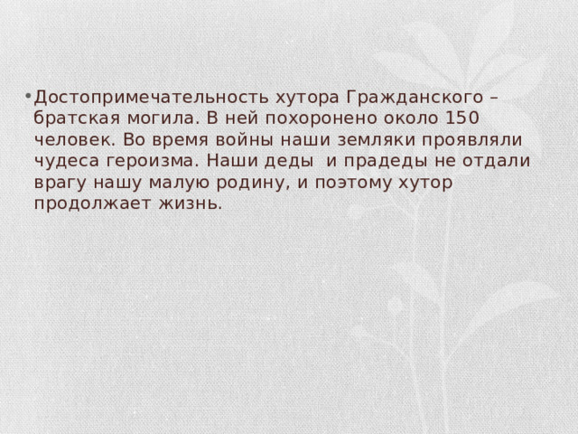 Достопримечательность хутора Гражданского – братская могила. В ней похоронено около 150 человек. Во время войны наши земляки проявляли чудеса героизма. Наши деды и прадеды не отдали врагу нашу малую родину, и поэтому хутор продолжает жизнь. 