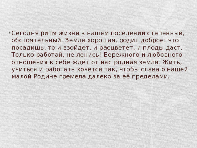 Сегодня ритм жизни в нашем поселении степенный, обстоятельный. Земля хорошая, родит доброе: что посадишь, то и взойдет, и расцветет, и плоды даст. Только работай, не ленись! Бережного и любовного отношения к себе ждёт от нас родная земля. Жить, учиться и работать хочется так, чтобы слава о нашей малой Родине гремела далеко за её пределами. 