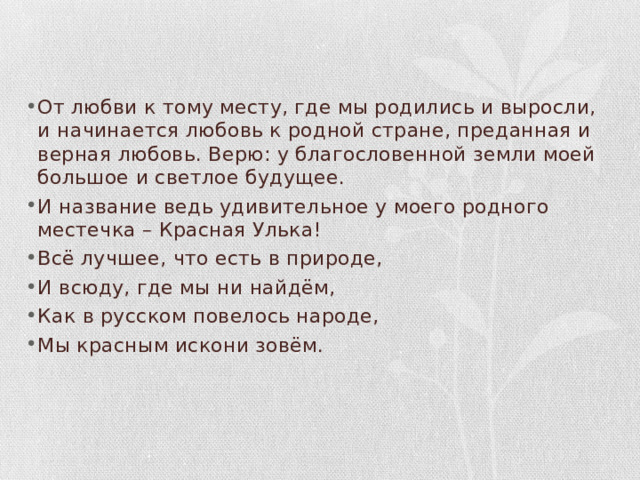 От любви к тому месту, где мы родились и выросли, и начинается любовь к родной стране, преданная и верная любовь. Верю: у благословенной земли моей большое и светлое будущее. И название ведь удивительное у моего родного местечка – Красная Улька! Всё лучшее, что есть в природе, И всюду, где мы ни найдём, Как в русском повелось народе, Мы красным искони зовём. 