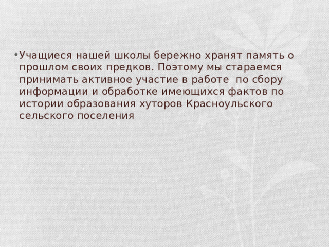 Учащиеся нашей школы бережно хранят память о прошлом своих предков. Поэтому мы стараемся принимать активное участие в работе по сбору информации и обработке имеющихся фактов по истории образования хуторов Красноульского сельского поселения 