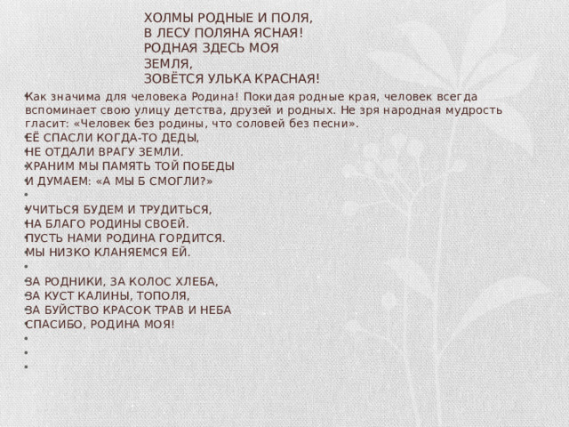 ХОЛМЫ РОДНЫЕ И ПОЛЯ,  В ЛЕСУ ПОЛЯНА ЯСНАЯ!  РОДНАЯ ЗДЕСЬ МОЯ ЗЕМЛЯ,  ЗОВЁТСЯ УЛЬКА КРАСНАЯ!   Как значима для человека Родина! Покидая родные края, человек всегда вспоминает свою улицу детства, друзей и родных. Не зря народная мудрость гласит: «Человек без родины, что соловей без песни».  ЕЁ СПАСЛИ КОГДА-ТО ДЕДЫ, НЕ ОТДАЛИ ВРАГУ ЗЕМЛИ. ХРАНИМ МЫ ПАМЯТЬ ТОЙ ПОБЕДЫ И ДУМАЕМ: «А МЫ Б СМОГЛИ?»   УЧИТЬСЯ БУДЕМ И ТРУДИТЬСЯ, НА БЛАГО РОДИНЫ СВОЕЙ. ПУСТЬ НАМИ РОДИНА ГОРДИТСЯ. МЫ НИЗКО КЛАНЯЕМСЯ ЕЙ.   ЗА РОДНИКИ, ЗА КОЛОС ХЛЕБА, ЗА КУСТ КАЛИНЫ, ТОПОЛЯ, ЗА БУЙСТВО КРАСОК ТРАВ И НЕБА СПАСИБО, РОДИНА МОЯ!       