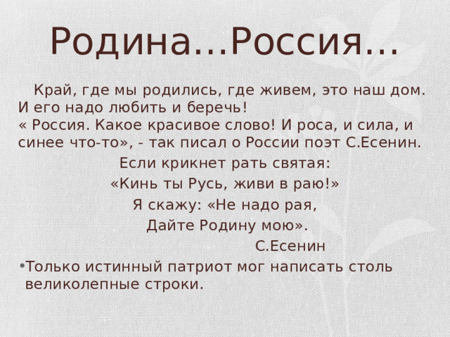 Родина…Россия…    Край, где мы родились, где живем, это наш дом. И его надо любить и беречь!  « Россия. Какое красивое слово! И роса, и сила, и синее что-то», - так писал о России поэт С.Есенин. Если крикнет рать святая: «Кинь ты Русь, живи в раю!» Я скажу: «Не надо рая,  Дайте Родину мою».  С.Есенин Только истинный патриот мог написать столь великолепные строки. 