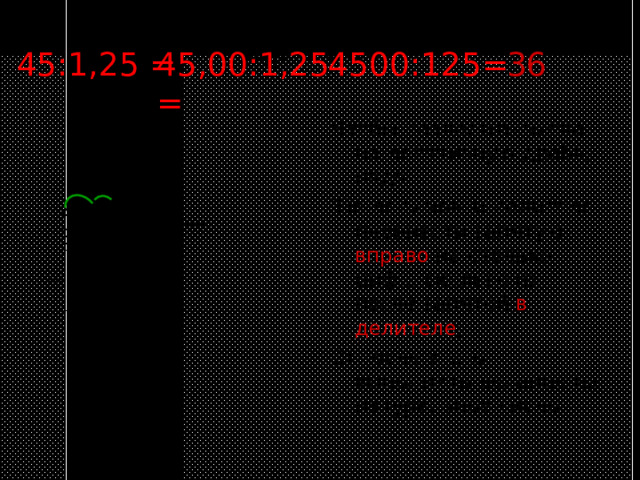 Деление десятичных дробей 45,00:1,25 = 36 4500:125= 45:1,25 = Чтобы разделить число на десятичную дробь, надо: 1)в делимом и делителе перенести запятую вправо на столько цифр, сколько их после запятой в делителе ; 2) после этого выполнить деление на натуральное число. 4500 125 375 3 6 0 75 750 0 