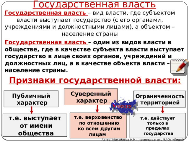 Государственная власть Государственная власть –  вид власти, где субъектом власти выступает государство (с его органами, учреждениями и должностными лицами), а объектом – население страны Государственная власть – один из видов власти в обществе, где в качестве субъекта власти выступает государство в лице своих органов, учреждений и должностных лиц, а в качестве объекта власти – население страны. Признаки государственной власти: Суверенный  характер Публичный  характер Ограниченность территорией т.е. верховенство  по отношению  ко всем другим лицам  т.е. действует  только в пределах  государства т.е. выступает  от имени  общества Автор: Михайлова Н.М.- преподаватель МАОУ «Лицей № 21» 