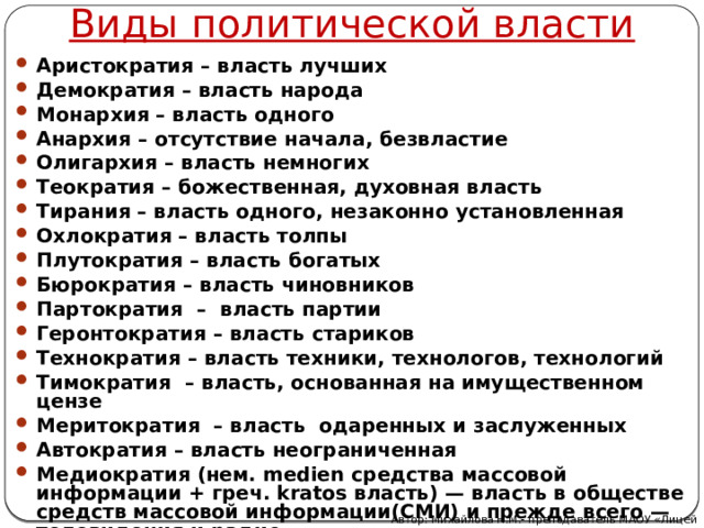 Виды политической власти Аристократия – власть лучших Демократия – власть народа Монархия – власть одного Анархия – отсутствие начала, безвластие Олигархия – власть немногих Теократия – божественная, духовная власть Тирания – власть одного, незаконно установленная Охлократия – власть толпы Плутократия – власть богатых Бюрократия – власть чиновников Партократия – власть партии Геронтократия – власть стариков Технократия – власть техники, технологов, технологий Тимократия – власть, основанная на имущественном цензе Меритократия – власть одаренных и заслуженных Автократия – власть неограниченная Медиократия (нем. medien средства массовой информации + греч. kratos власть) — власть в обществе средств массовой информации(СМИ) и прежде всего — телевидения и радио. Автор: Михайлова Н.М.- преподаватель МАОУ «Лицей № 21» 