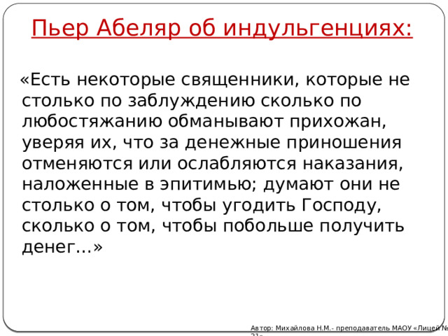 Пьер Абеляр об индульгенциях:  «Есть некоторые священники, которые не столько по заблуждению сколько по любостяжанию обманывают прихожан, уверяя их, что за денежные приношения отменяются или ослабляются наказания, наложенные в эпитимью; думают они не столько о том, чтобы угодить Господу, сколько о том, чтобы побольше получить денег…» Автор: Михайлова Н.М.- преподаватель МАОУ «Лицей № 21» 