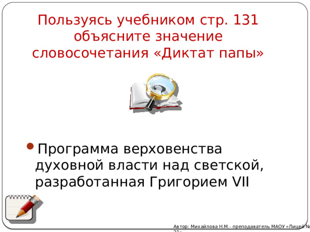 Пользуясь учебником стр. 131 объясните значение словосочетания «Диктат папы» Программа верховенства духовной власти над светской, разработанная Григорием VII Автор: Михайлова Н.М.- преподаватель МАОУ «Лицей № 21» 