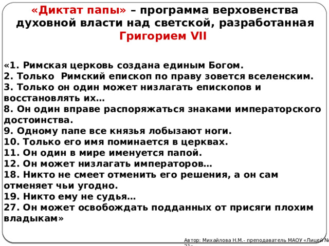 «Диктат папы» – программа верховенства духовной власти над светской, разработанная Григорием VII «1. Римская церковь создана единым Богом. 2. Только Римский епископ по праву зовется вселенским. 3. Только он один может низлагать епископов и восстановлять их… 8. Он один вправе распоряжаться знаками императорского достоинства. 9. Одному папе все князья лобызают ноги. 10. Только его имя поминается в церквах. 11. Он один в мире именуется папой. 12. Он может низлагать императоров… 18. Никто не смеет отменить его решения, а он сам отменяет чьи угодно. 19. Никто ему не судья… 27. Он может освобождать подданных от присяги плохим владыкам» Автор: Михайлова Н.М.- преподаватель МАОУ «Лицей № 21» 