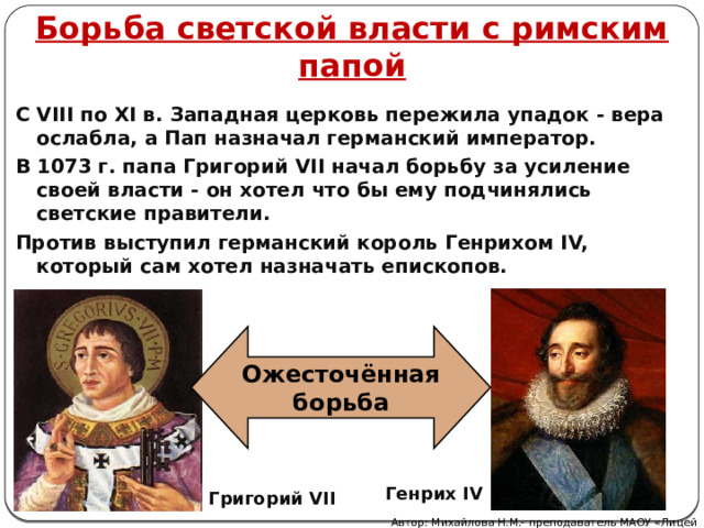 Борьба светской власти с римским папой С VIII по XI в. Западная церковь пережила упадок - вера ослабла, а Пап назначал германский император. В 1073 г. папа Григорий VII начал борьбу за усиление своей власти - он хотел что бы ему подчинялись светские правители. Против выступил германский король Генрихом IV, который сам хотел назначать епископов. Ожесточённая борьба Генрих IV Григорий VII Автор: Михайлова Н.М.- преподаватель МАОУ «Лицей № 21» 