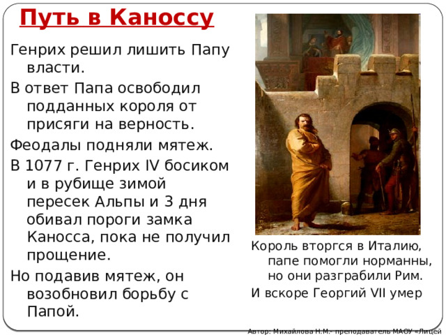 Путь в Каноссу Генрих решил лишить Папу власти. В ответ Папа освободил подданных короля от присяги на верность. Феодалы подняли мятеж. В 1077 г. Генрих IV босиком и в рубище зимой пересек Альпы и 3 дня обивал пороги замка Каносса, пока не получил прощение. Но подавив мятеж, он возобновил борьбу с Папой. Король вторгся в Италию, папе помогли норманны, но они разграбили Рим. И вскоре Георгий VII умер Автор: Михайлова Н.М.- преподаватель МАОУ «Лицей № 21» 