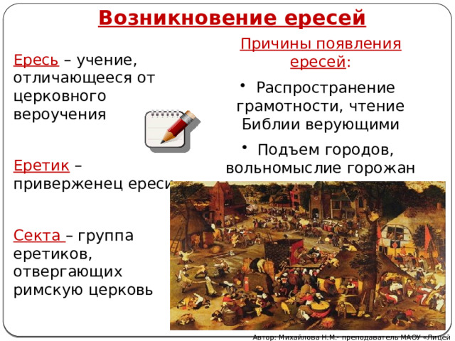 Возникновение ересей Причины появления ересей :  Распространение грамотности, чтение Библии верующими  Подъем городов, вольномыслие горожан Ересь – учение, отличающееся от церковного вероучения Еретик – приверженец ереси Секта – группа еретиков, отвергающих римскую церковь Автор: Михайлова Н.М.- преподаватель МАОУ «Лицей № 21» 