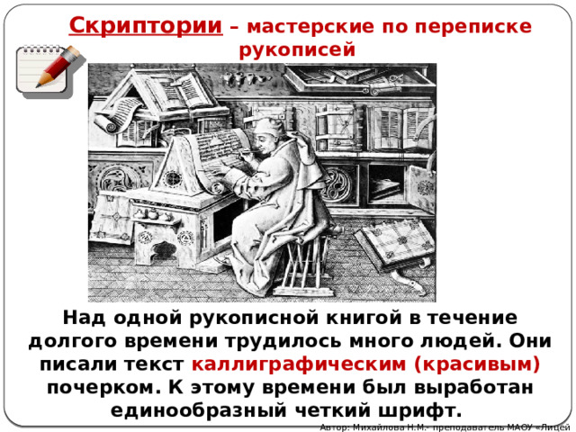 Скриптории – мастерские по переписке рукописей Над одной рукописной книгой в течение долгого времени трудилось много людей. Они писали текст каллиграфическим (красивым) почерком. К этому времени был выработан единообразный четкий шрифт. Автор: Михайлова Н.М.- преподаватель МАОУ «Лицей № 21» 