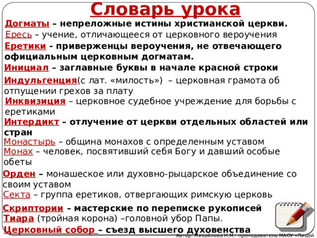 Словарь урока Догматы – непреложные истины христианской церкви. Ересь – учение, отличающееся от церковного вероучения Еретики - приверженцы вероучения, не отвечающего официальным церковным догматам. Инициал  – заглавные буквы в начале красной строки Индульгенция (с лат. «милость») – церковная грамота об отпущении грехов за плату Инквизиция – церковное судебное учреждение для борьбы с еретиками Интердикт  – отлучение от церкви отдельных областей или стран Монастырь  – община монахов с определенным уставом Монах – человек, посвятивший себя Богу и давший особые обеты Орден – монашеское или духовно-рыцарское объединение со своим уставом Секта – группа еретиков, отвергающих римскую церковь Скриптории  – мастерские по переписке рукописей Тиара  (тройная корона) –головной убор Папы. Церковный собор – съезд высшего духовенства Автор: Михайлова Н.М.- преподаватель МАОУ «Лицей № 21» 