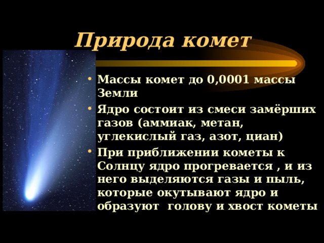 Природа комет Массы комет до 0,0001 массы Земли Ядро состоит из смеси замёрших газов (аммиак, метан, углекислый газ, азот, циан) При приближении кометы к Солнцу ядро прогревается , и из него выделяются газы и пыль, которые окутывают ядро и образуют голову и хвост кометы 