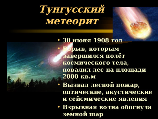 Тунгусский метеорит 30 июня 1908 год Взрыв, которым завершился полёт космического тела, повалил лес на площади 2000 кв.м Вызвал лесной пожар, оптические, акустические и сейсмические явления Взрывная волна обогнула земной шар 