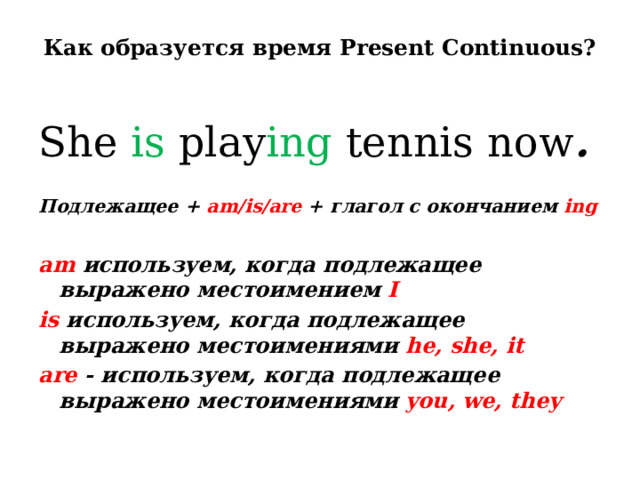Как образуется время Present Continuous?   She is play ing tennis now .  Подлежащее + am/is/are + глагол с окончанием ing  am используем, когда подлежащее выражено местоимением I is используем, когда подлежащее выражено местоимениями he, she, it are - используем, когда подлежащее выражено местоимениями you, we, they  