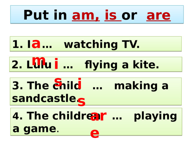 Put in am,  is or are am 1. I … watching TV. is 2. Lulu … flying a kite. is 3. The child … making a sandcastle. are 4 . The children … playing a game . 