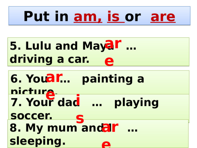 Put in am,  is or are are 5. Lulu and Maya … driving a car. are 6. You … painting a picture. is 7. Your dad … playing soccer. are 8. My mum and I … sleeping. 