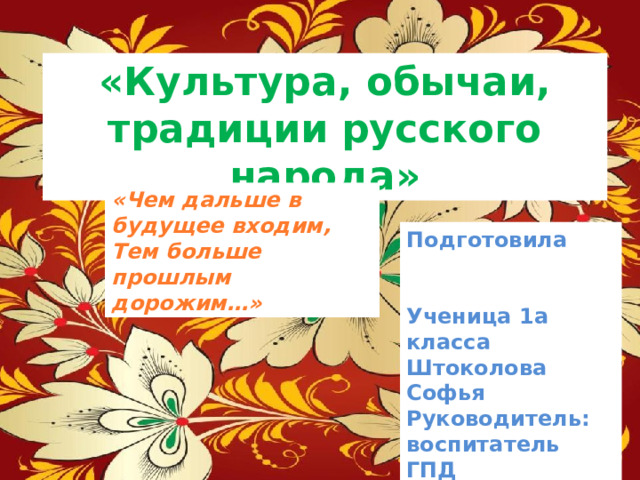 «Культура, обычаи, традиции русского народа» «Чем дальше в будущее входим, Тем больше прошлым дорожим…» Подготовила Ученица 1а класса Штоколова Софья Руководитель: воспитатель ГПД Масленникова Юлия Сергеевна  