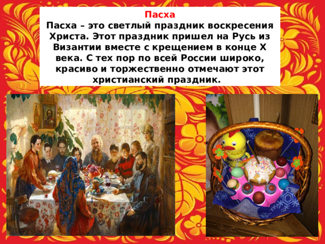 Пасха Пасха – это светлый праздник воскресения Христа. Этот праздник пришел на Русь из Византии вместе с крещением в конце X века. С тех пор по всей России широко, красиво и торжественно отмечают этот христианский праздник.  