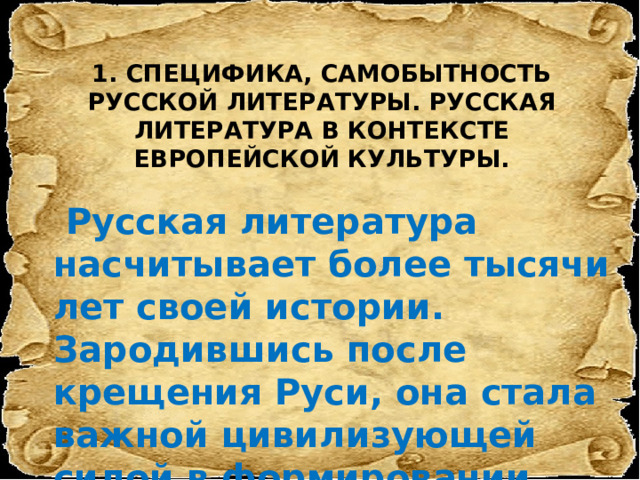 1. СПЕЦИФИКА, САМОБЫТНОСТЬ РУССКОЙ ЛИТЕРАТУРЫ. РУССКАЯ ЛИТЕРАТУРА В КОНТЕКСТЕ ЕВРОПЕЙСКОЙ КУЛЬТУРЫ.    Русская литература насчитывает более тысячи лет своей истории. Зародившись после крещения Руси, она стала важной цивилизующей силой в формировании сильного единого государства 