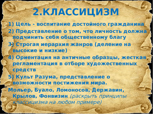 2.КЛАССИЦИЗМ 1) Цель - воспитание достойного гражданина 2) Представление о том, что личность должна подчинить себя общественному благу 3) Строгая иерархия жанров (деление на высокие и низкие) 4) Ориентация на античные образцы, жесткая регламентация в отборе художественных средств 5) Культ Разума, представление о возможности постижения мира. Мольер, Буало, Ломоносов, Державин, Крылов, Фонвизин (раскрыть принципы классицизма на любом примере) 