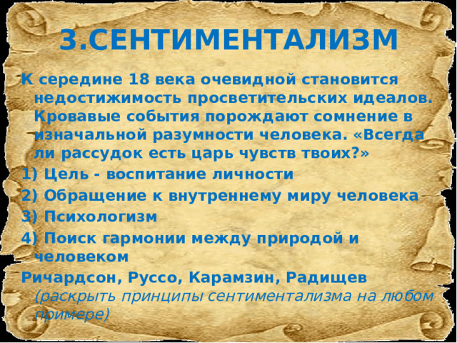 3.СЕНТИМЕНТАЛИЗМ К середине 18 века очевидной становится недостижимость просветительских идеалов. Кровавые события порождают сомнение в изначальной разумности человека. «Всегда ли рассудок есть царь чувств твоих?» 1) Цель - воспитание личности 2) Обращение к внутреннему миру человека 3) Психологизм 4) Поиск гармонии между природой и человеком Ричардсон, Руссо, Карамзин, Радищев (раскрыть принципы сентиментализма на любом примере) 