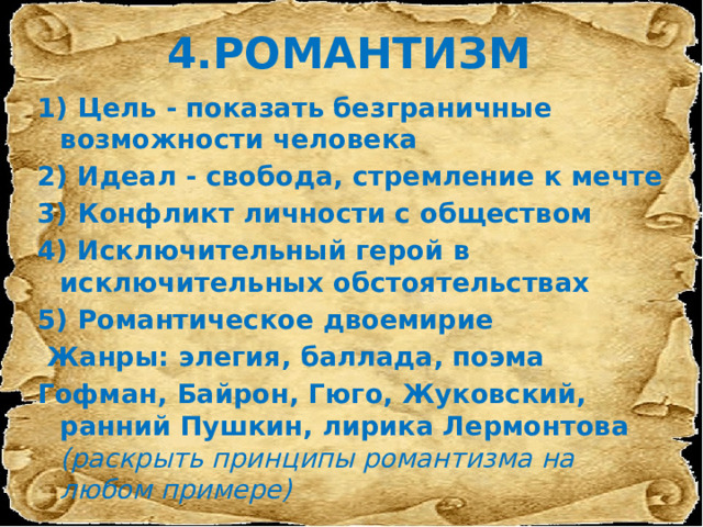 4.РОМАНТИЗМ 1) Цель - показать безграничные возможности человека 2) Идеал - свобода, стремление к мечте 3) Конфликт личности с обществом 4) Исключительный герой в исключительных обстоятельствах 5) Романтическое двоемирие   Жанры: элегия, баллада, поэма Гофман, Байрон, Гюго, Жуковский, ранний Пушкин, лирика Лермонтова (раскрыть принципы романтизма на любом примере) 