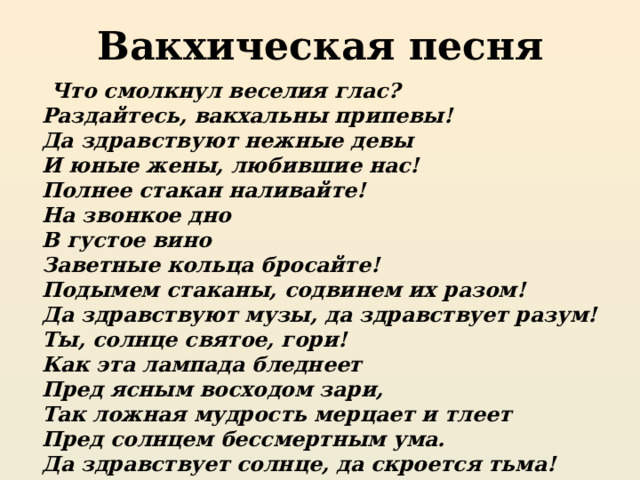 Вакхическая песня  Что смолкнул веселия глас?  Раздайтесь, вакхальны припевы!  Да здравствуют нежные девы  И юные жены, любившие нас!  Полнее стакан наливайте!  На звонкое дно  В густое вино  Заветные кольца бросайте!  Подымем стаканы, содвинем их разом!  Да здравствуют музы, да здравствует разум!  Ты, солнце святое, гори!  Как эта лампада бледнеет  Пред ясным восходом зари,  Так ложная мудрость мерцает и тлеет  Пред солнцем бессмертным ума.  Да здравствует солнце, да скроется тьма! 