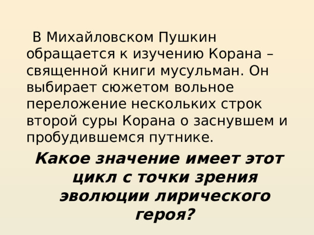  В Михайловском Пушкин обращается к изучению Корана – священной книги мусульман. Он выбирает сюжетом вольное переложение нескольких строк второй суры Корана о заснувшем и пробудившемся путнике. Какое значение имеет этот цикл с точки зрения эволюции лирического героя? 