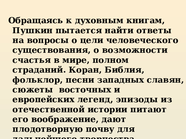  Обращаясь к духовным книгам, Пушкин пытается найти ответы на вопросы о цели человеческого существования, о возможности счастья в мире, полном страданий. Коран, Библия, фольклор, песни западных славян, сюжеты восточных и европейских легенд, эпизоды из отечественной истории питают его воображение, дают плодотворную почву для дальнейшего творчества.  Зрелый Пушкин – философ, мыслитель, созерцатель 