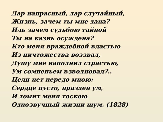 Дар напрасный, дар случайный, Жизнь, зачем ты мне дана? Иль зачем судьбою тайной Ты на казнь осуждена? Кто меня враждебной властью Из ничтожества воззвал, Душу мне наполнил страстью, Ум сомненьем взволновал?.. Цели нет передо мною: Сердце пусто, празден ум, И томит меня тоскою Однозвучный жизни шум. (1828) 